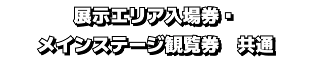 展示エリア入場券・メインステージ観覧券 共通